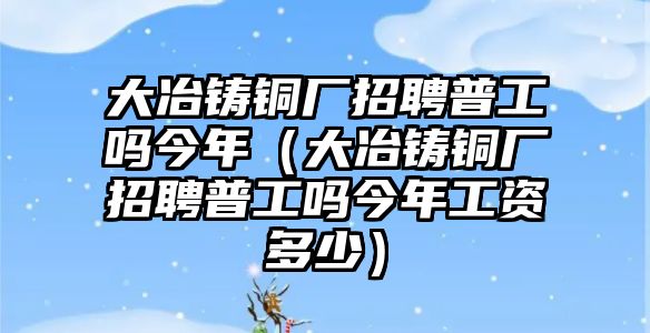 大冶鑄銅廠招聘普工嗎今年（大冶鑄銅廠招聘普工嗎今年工資多少）