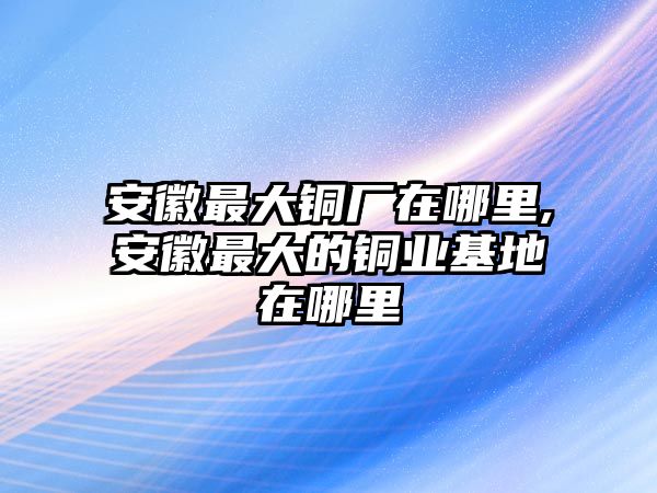 安徽最大銅廠在哪里,安徽最大的銅業(yè)基地在哪里