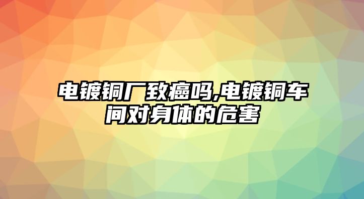 電鍍銅廠致癌嗎,電鍍銅車間對身體的危害