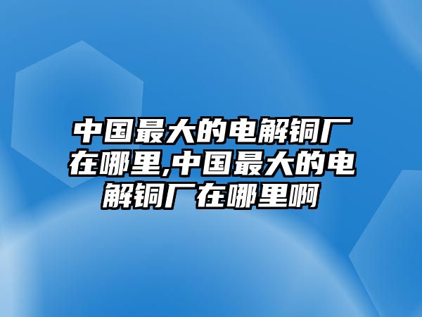 中國最大的電解銅廠在哪里,中國最大的電解銅廠在哪里啊