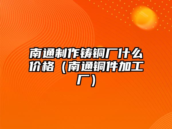 南通制作鑄銅廠什么價(jià)格（南通銅件加工廠）