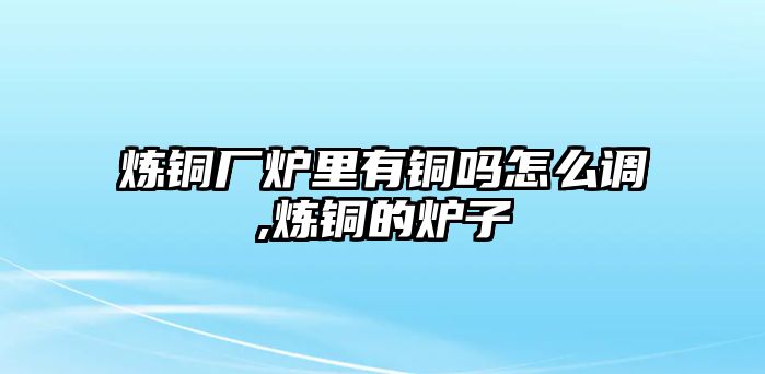 煉銅廠爐里有銅嗎怎么調(diào),煉銅的爐子