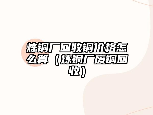 煉銅廠回收銅價格怎么算（煉銅廠廢銅回收）