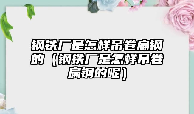 鋼鐵廠是怎樣吊卷扁鋼的（鋼鐵廠是怎樣吊卷扁鋼的呢）