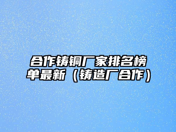 合作鑄銅廠家排名榜單最新（鑄造廠合作）