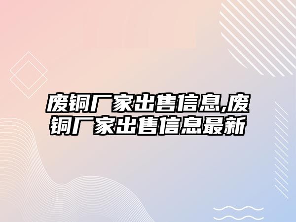 廢銅廠家出售信息,廢銅廠家出售信息最新