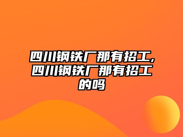 四川鋼鐵廠那有招工,四川鋼鐵廠那有招工的嗎