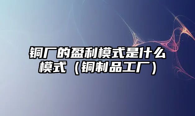 銅廠的盈利模式是什么模式（銅制品工廠）