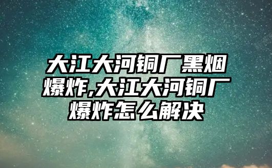 大江大河銅廠黑煙爆炸,大江大河銅廠爆炸怎么解決