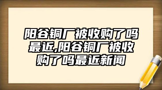 陽谷銅廠被收購了嗎最近,陽谷銅廠被收購了嗎最近新聞