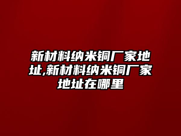 新材料納米銅廠家地址,新材料納米銅廠家地址在哪里