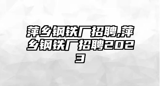 萍鄉(xiāng)鋼鐵廠招聘,萍鄉(xiāng)鋼鐵廠招聘2023