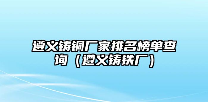 遵義鑄銅廠家排名榜單查詢（遵義鑄鐵廠）