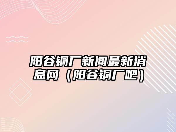 陽谷銅廠新聞最新消息網(wǎng)（陽谷銅廠吧）