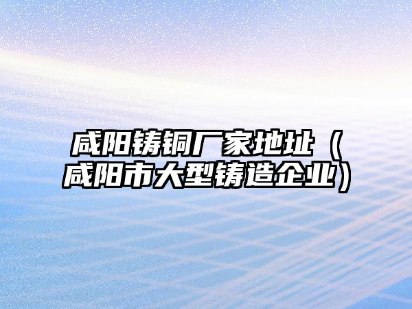 咸陽鑄銅廠家地址（咸陽市大型鑄造企業(yè)）