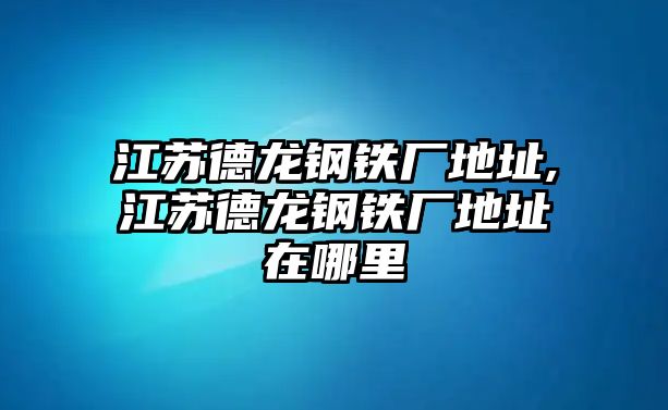 江蘇德龍鋼鐵廠地址,江蘇德龍鋼鐵廠地址在哪里