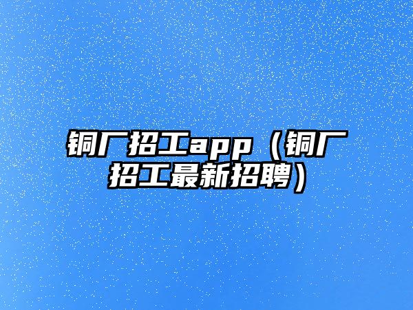 銅廠招工app（銅廠招工最新招聘）