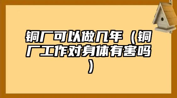 銅廠可以做幾年（銅廠工作對身體有害嗎）