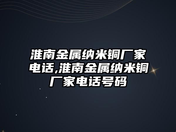 淮南金屬納米銅廠家電話,淮南金屬納米銅廠家電話號(hào)碼