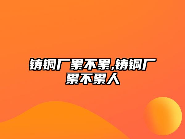 鑄銅廠累不累,鑄銅廠累不累人