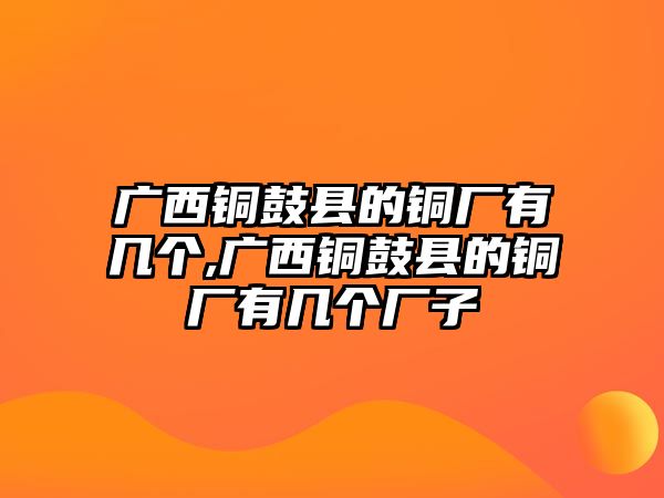 廣西銅鼓縣的銅廠有幾個,廣西銅鼓縣的銅廠有幾個廠子