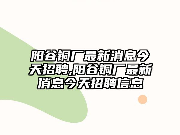 陽谷銅廠最新消息今天招聘,陽谷銅廠最新消息今天招聘信息