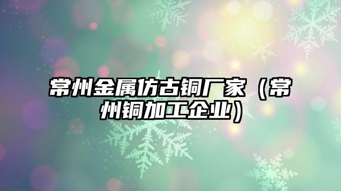 常州金屬仿古銅廠家（常州銅加工企業(yè)）