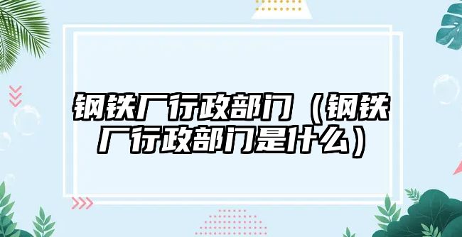 鋼鐵廠行政部門（鋼鐵廠行政部門是什么）