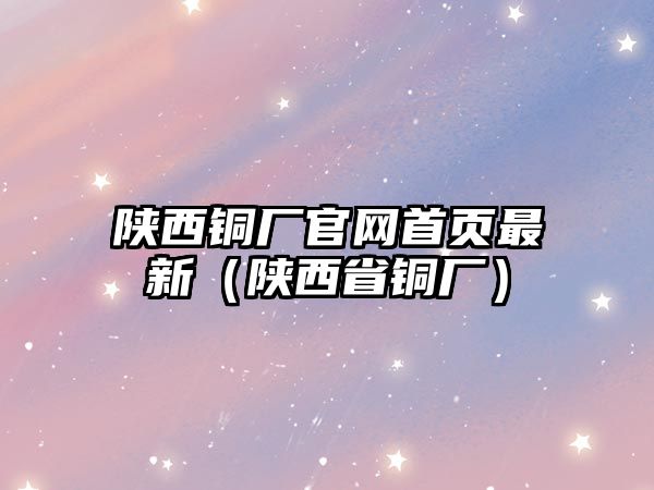 陜西銅廠官網(wǎng)首頁最新（陜西省銅廠）