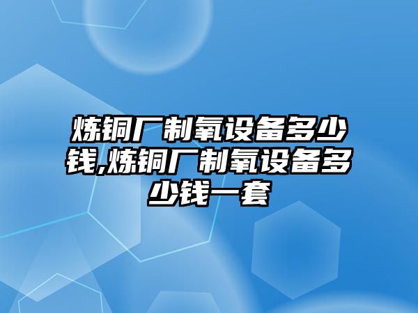 煉銅廠制氧設(shè)備多少錢,煉銅廠制氧設(shè)備多少錢一套