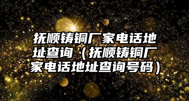 撫順鑄銅廠家電話地址查詢（撫順鑄銅廠家電話地址查詢號碼）