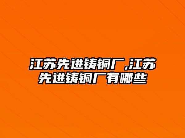 江蘇先進(jìn)鑄銅廠,江蘇先進(jìn)鑄銅廠有哪些