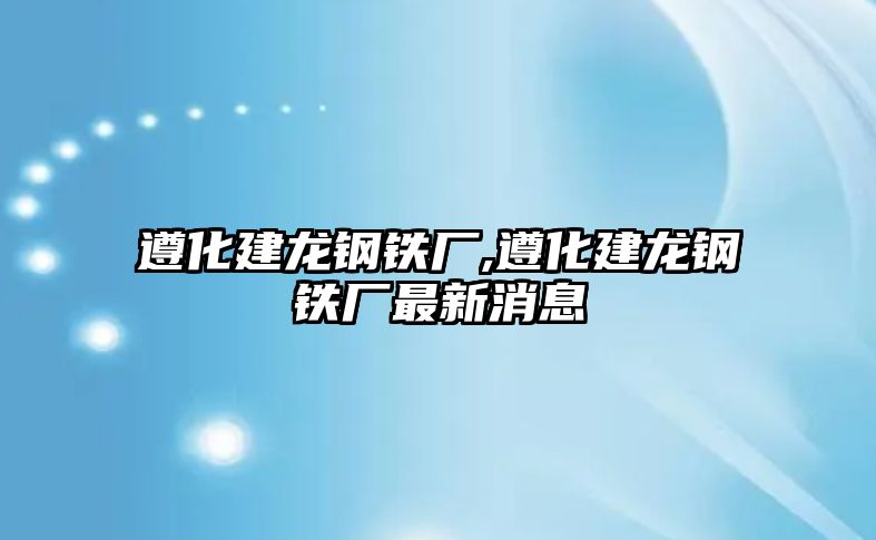 遵化建龍鋼鐵廠,遵化建龍鋼鐵廠最新消息