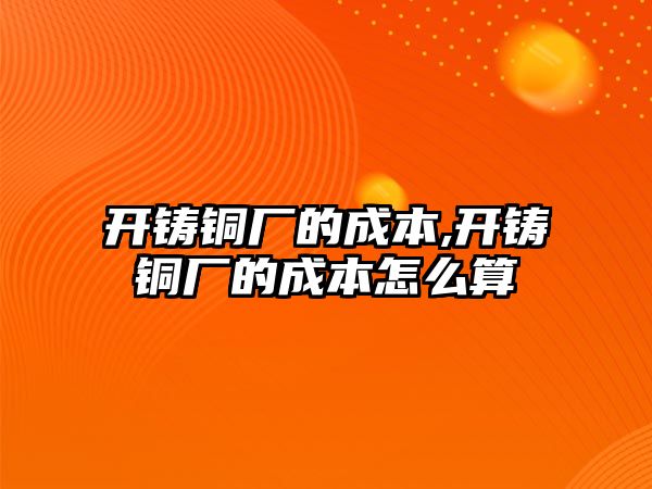 開鑄銅廠的成本,開鑄銅廠的成本怎么算