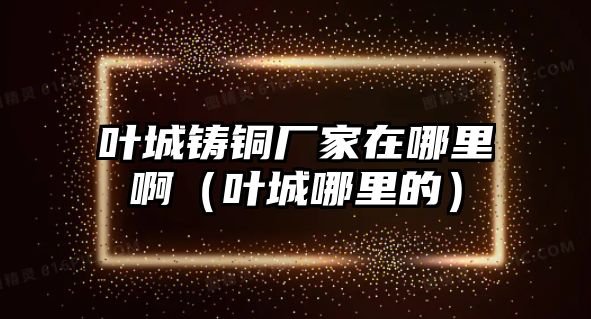 葉城鑄銅廠家在哪里?。ㄈ~城哪里的）