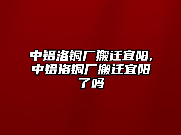 中鋁洛銅廠搬遷宜陽,中鋁洛銅廠搬遷宜陽了嗎