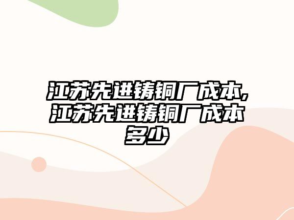 江蘇先進(jìn)鑄銅廠成本,江蘇先進(jìn)鑄銅廠成本多少