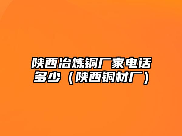 陜西冶煉銅廠家電話多少（陜西銅材廠）