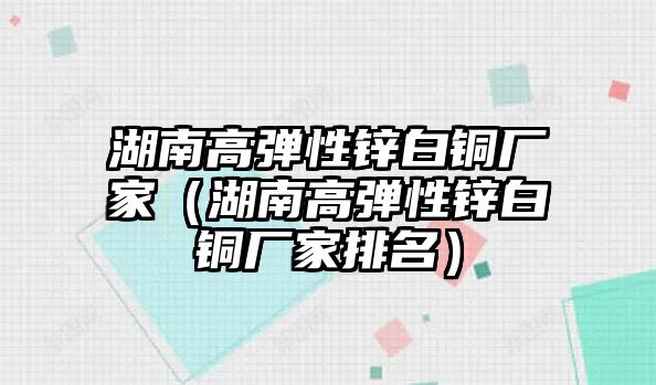 湖南高彈性鋅白銅廠家（湖南高彈性鋅白銅廠家排名）