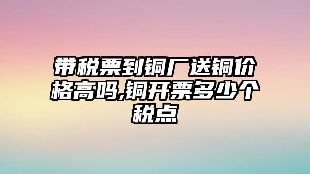 帶稅票到銅廠送銅價格高嗎,銅開票多少個稅點