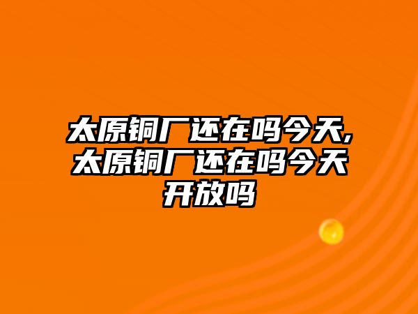 太原銅廠還在嗎今天,太原銅廠還在嗎今天開放嗎