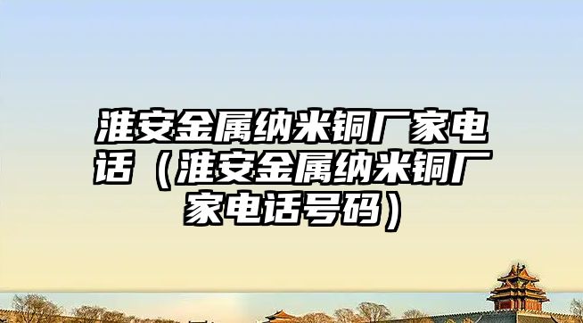 淮安金屬納米銅廠家電話（淮安金屬納米銅廠家電話號碼）