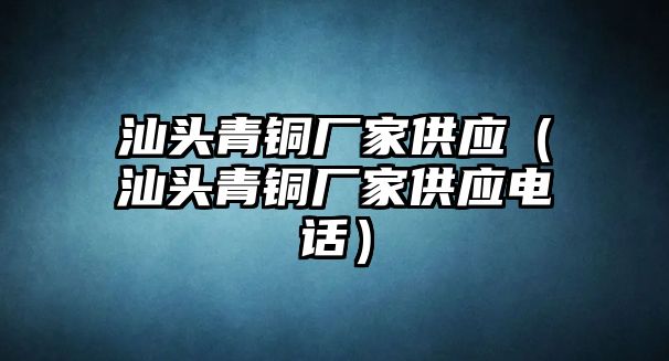 汕頭青銅廠家供應(yīng)（汕頭青銅廠家供應(yīng)電話）