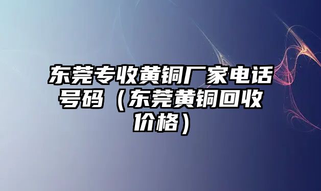 東莞專收黃銅廠家電話號碼（東莞黃銅回收價格）