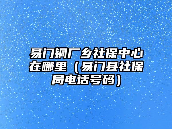 易門銅廠鄉(xiāng)社保中心在哪里（易門縣社保局電話號碼）