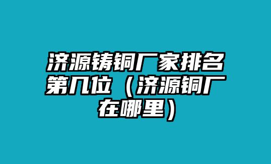 濟源鑄銅廠家排名第幾位（濟源銅廠在哪里）