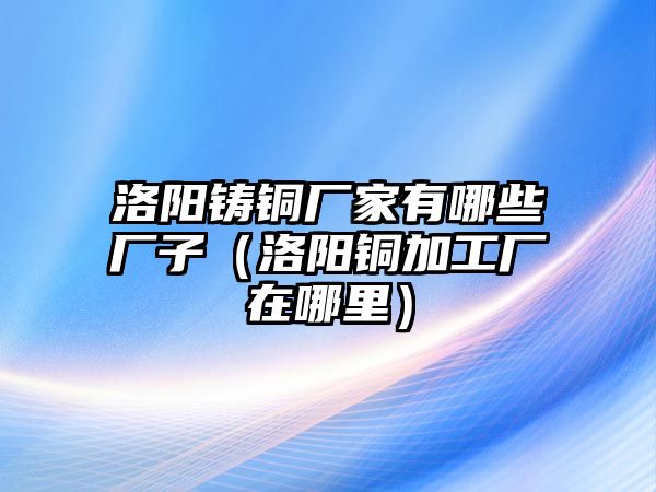 洛陽鑄銅廠家有哪些廠子（洛陽銅加工廠在哪里）