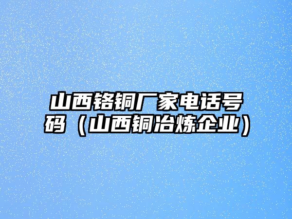 山西鉻銅廠家電話號(hào)碼（山西銅冶煉企業(yè)）