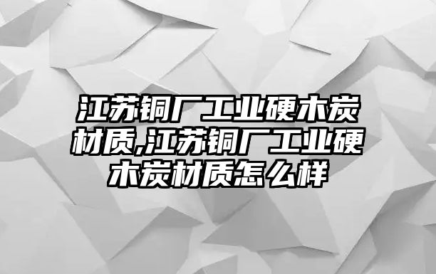 江蘇銅廠工業(yè)硬木炭材質(zhì),江蘇銅廠工業(yè)硬木炭材質(zhì)怎么樣