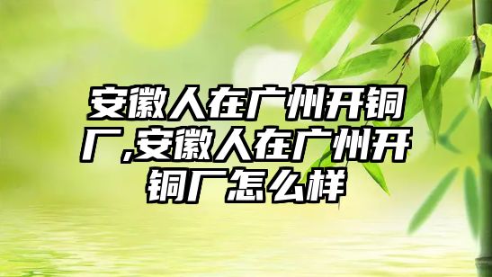 安徽人在廣州開銅廠,安徽人在廣州開銅廠怎么樣